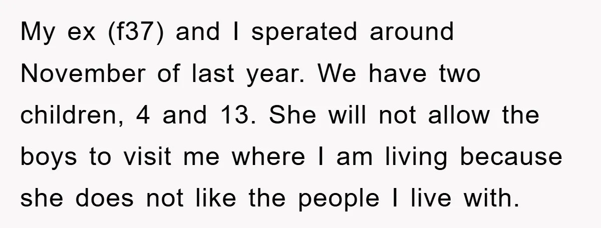 My ex (f37) and I sperated around November of last year. We have two children, 4 and 13. She will not allow the boys to visit me where I am...