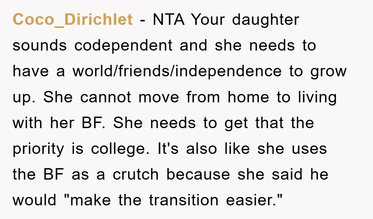 Coco_Dirichlet − NTA Your daughter sounds codependent and she needs to have a world/friends/independence to grow up. She cannot move from home to living with her BF. She needs to...