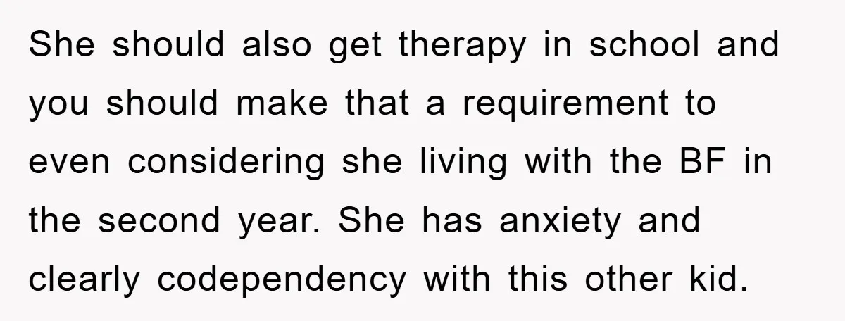 She should also get therapy in school and you should make that a requirement to even considering she living with the BF in the second year. She has anxiety and...