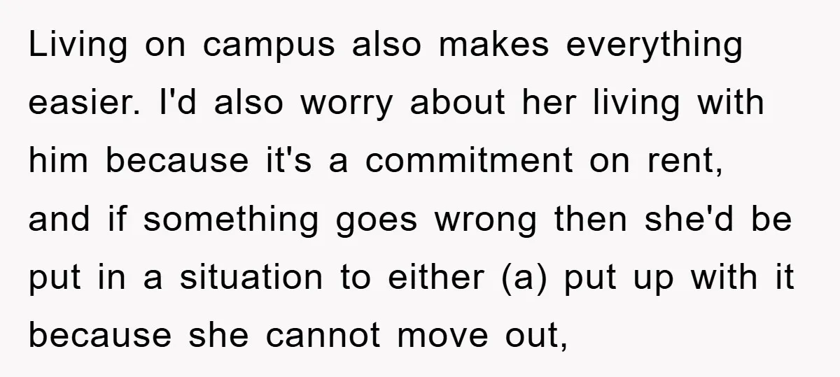 Living on campus also makes everything easier. I'd also worry about her living with him because it's a commitment on rent, and if something goes wrong then she'd be put...