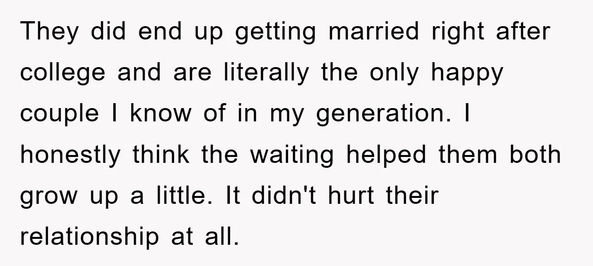 They did end up getting married right after college and are literally the only happy couple I know of in my generation. I honestly think the waiting helped them both...