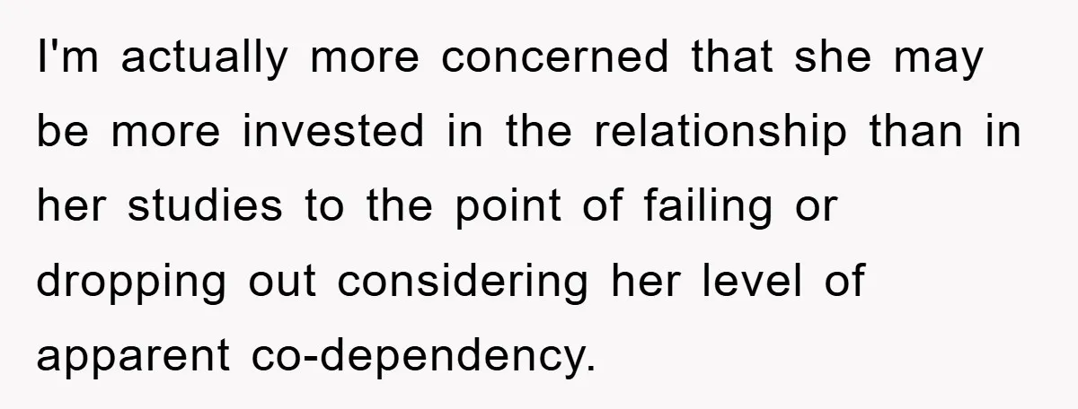 I'm actually more concerned that she may be more invested in the relationship than in her studies to the point of failing or dropping out considering her level of apparent...