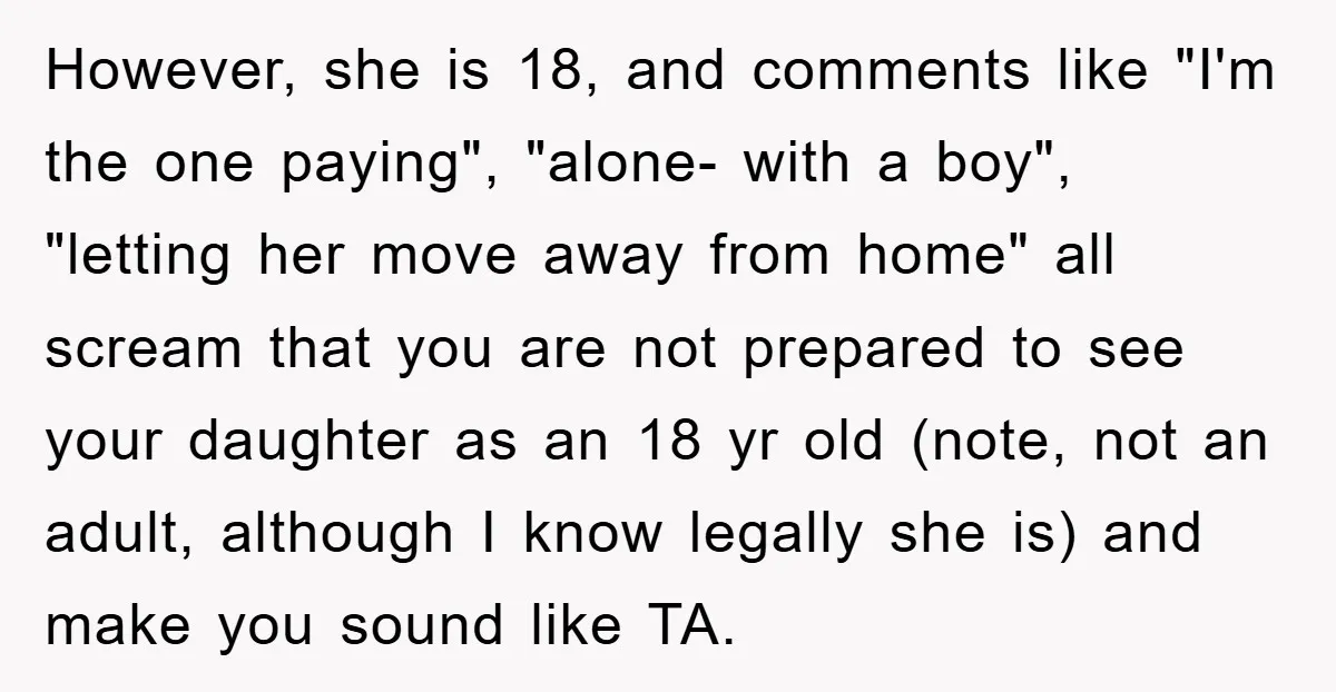 However, she is 18, and comments like "I'm the one paying", "alone- with a boy", "letting her move away from home" all scream that you are not prepared to see...