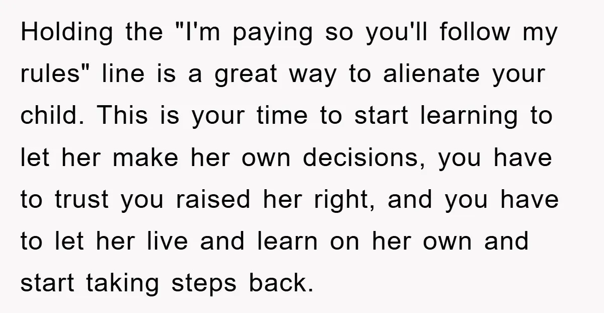 Holding the "I'm paying so you'll follow my rules" line is a great way to alienate your child. This is your time to start learning to let her make her...