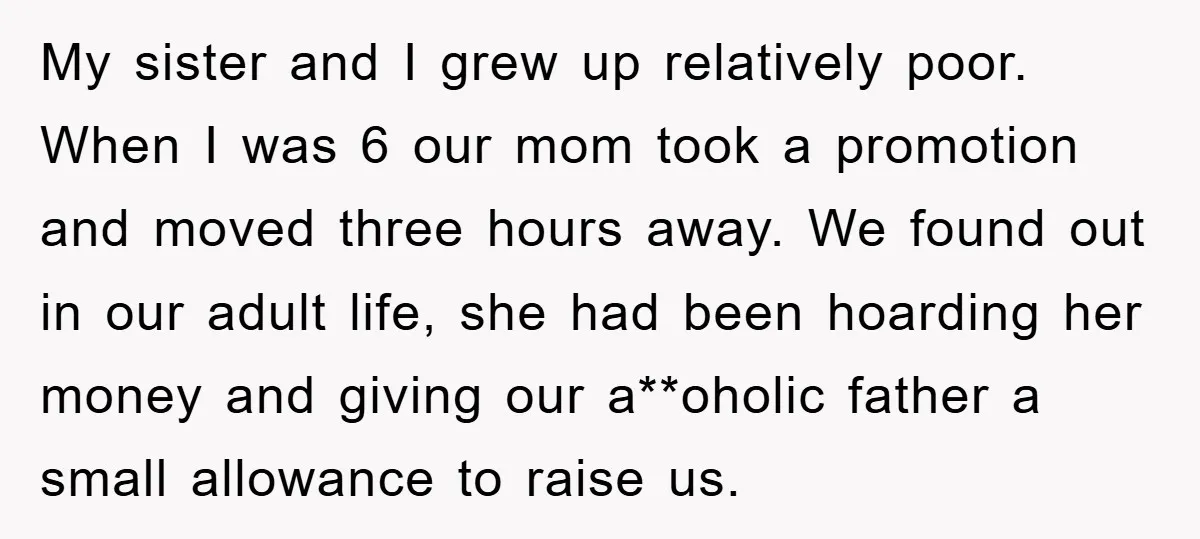 My sister and I grew up relatively poor. When I was 6 our mom took a promotion and moved three hours away. We found out in our adult life, she...