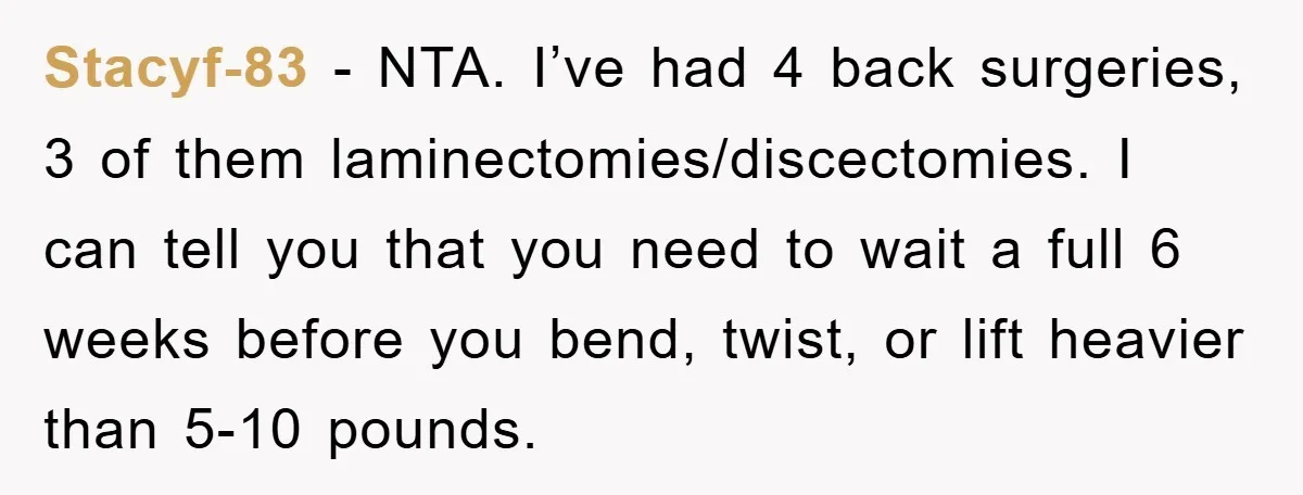 Stacyf-83 − NTA. I’ve had 4 back surgeries, 3 of them laminectomies/discectomies. I can tell you that you need to wait a full 6 weeks before you bend, twist, or...