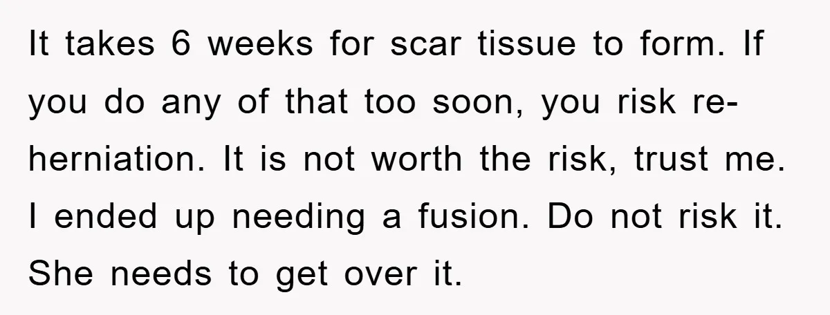 It takes 6 weeks for scar tissue to form. If you do any of that too soon, you risk re-herniation. It is not worth the risk, trust me. I ended...