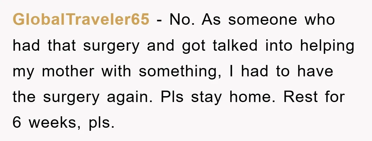 GlobalTraveler65 − No. As someone who had that surgery and got talked into helping my mother with something, I had to have the surgery again. Pls stay home. Rest for...