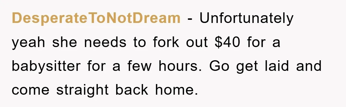 DesperateToNotDream − Unfortunately yeah she needs to fork out $40 for a babysitter for a few hours. Go get laid and come straight back home.