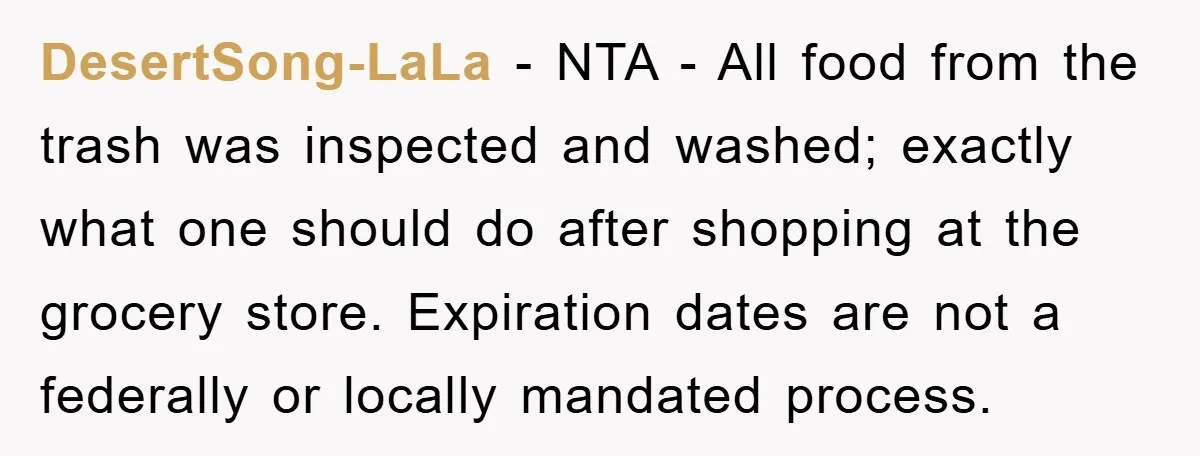 DesertSong-LaLa - NTA - All food from the trash was inspected and washed; exactly what one should do after shopping at the grocery store. Expiration dates are not a federally...