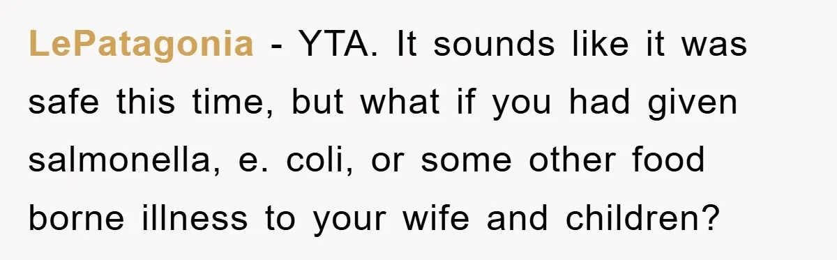 LePatagonia - YTA. It sounds like it was safe this time, but what if you had given salmonella, e. coli, or some other food borne illness to your wife and...