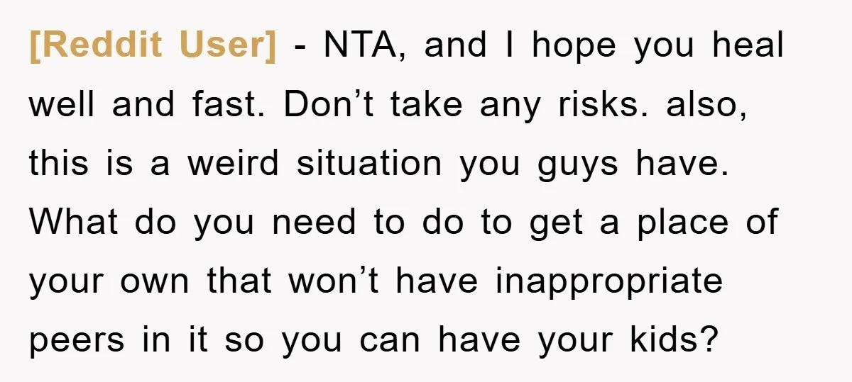 [Reddit User] − NTA, and I hope you heal well and fast. Don’t take any risks. also, this is a weird situation you guys have. What do you need to...