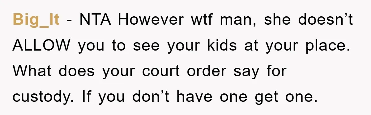 Big_lt − NTA However wtf man, she doesn’t ALLOW you to see your kids at your place. What does your court order say for custody. If you don’t have one...