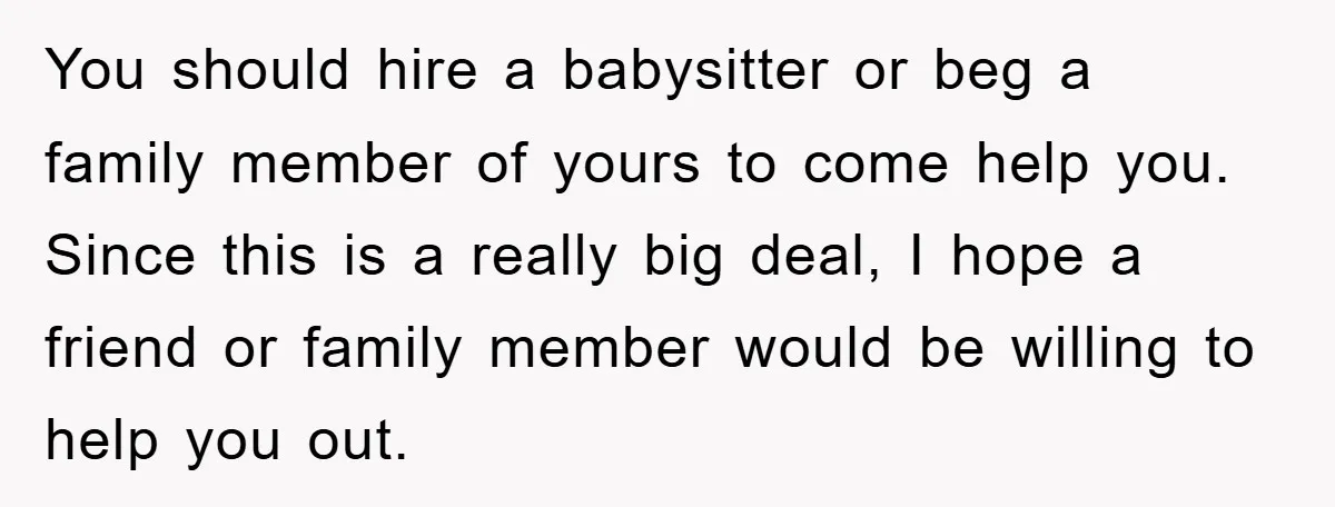 You should hire a babysitter or beg a family member of yours to come help you. Since this is a really big deal, I hope a friend or family member...