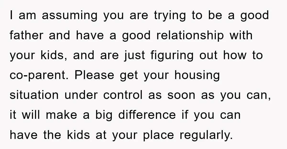 I am assuming you are trying to be a good father and have a good relationship with your kids, and are just figuring out how to co-parent. Please get your...
