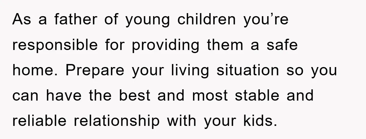 As a father of young children you’re responsible for providing them a safe home. Prepare your living situation so you can have the best and most stable and reliable relationship...
