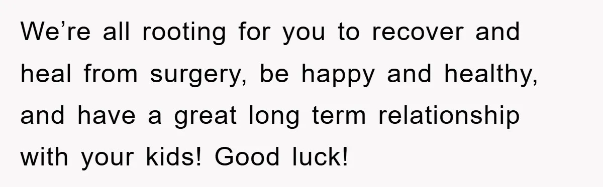 We’re all rooting for you to recover and heal from surgery, be happy and healthy, and have a great long term relationship with your kids! Good luck!