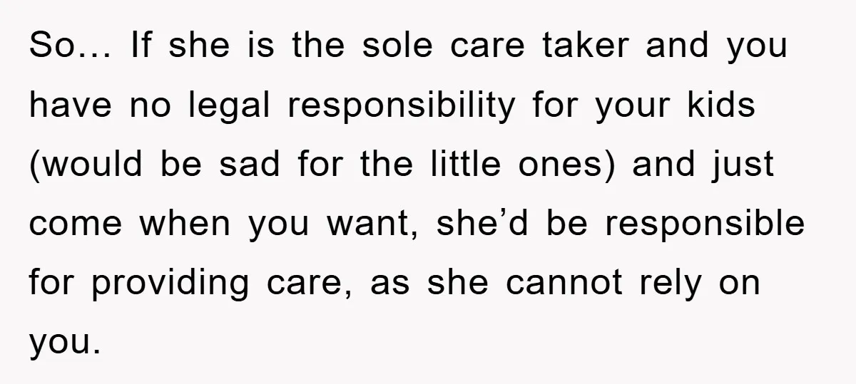 So… If she is the sole care taker and you have no legal responsibility for your kids (would be sad for the little ones) and just come when you want,...