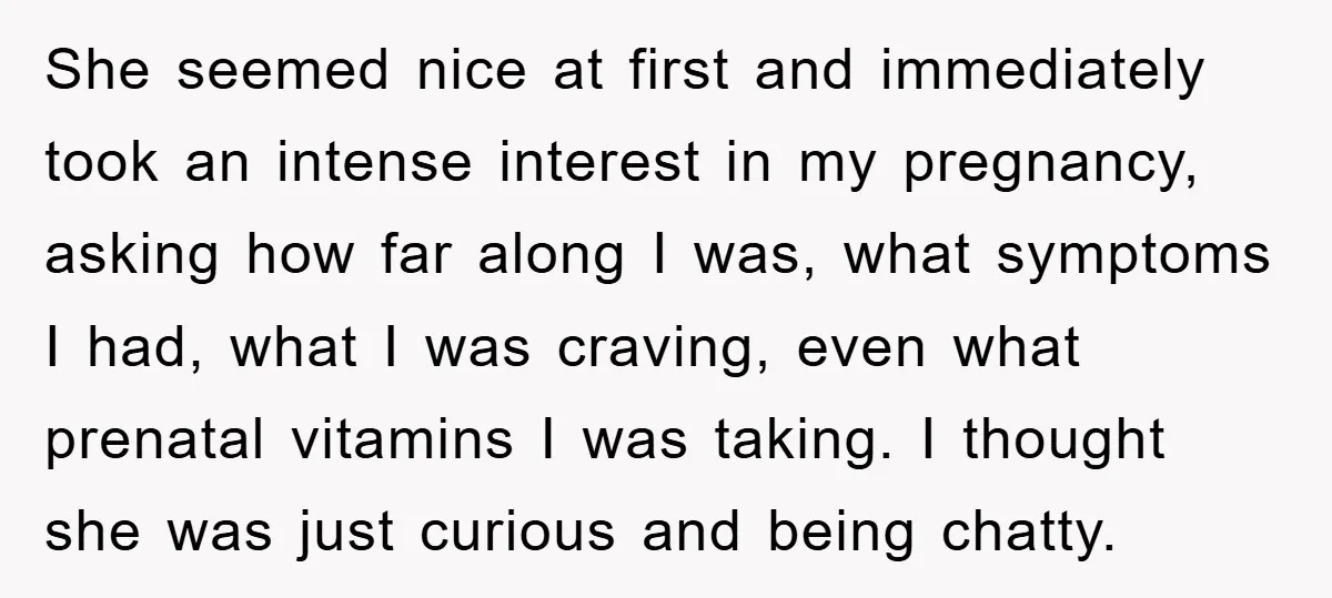 She seemed nice at first and immediately took an intense interest in my pregnancy, asking how far along I was, what symptoms I had, what I was craving, even what...
