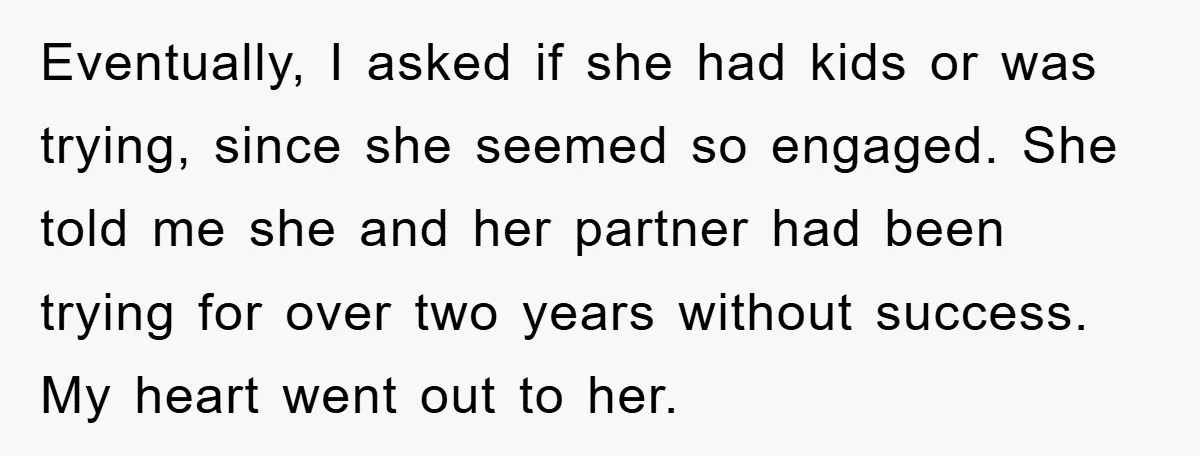 Eventually, I asked if she had kids or was trying, since she seemed so engaged. She told me she and her partner had been trying for over two years without...