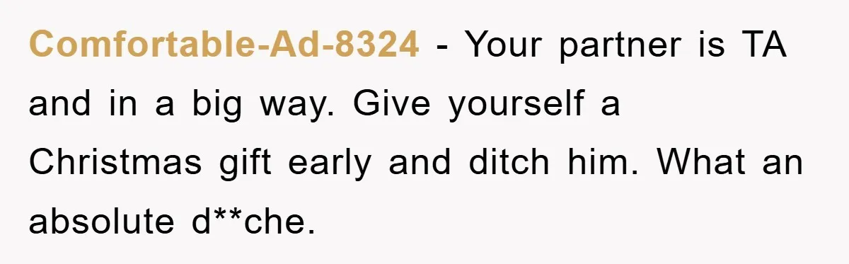 Comfortable-Ad-8324 − Your partner is TA and in a big way. Give yourself a Christmas gift early and ditch him. What an absolute d**che.
