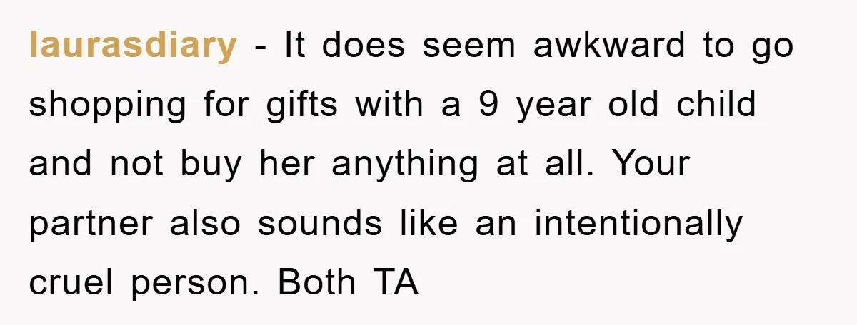 laurasdiary − It does seem awkward to go shopping for gifts with a 9 year old child and not buy her anything at all. Your partner also sounds like an...