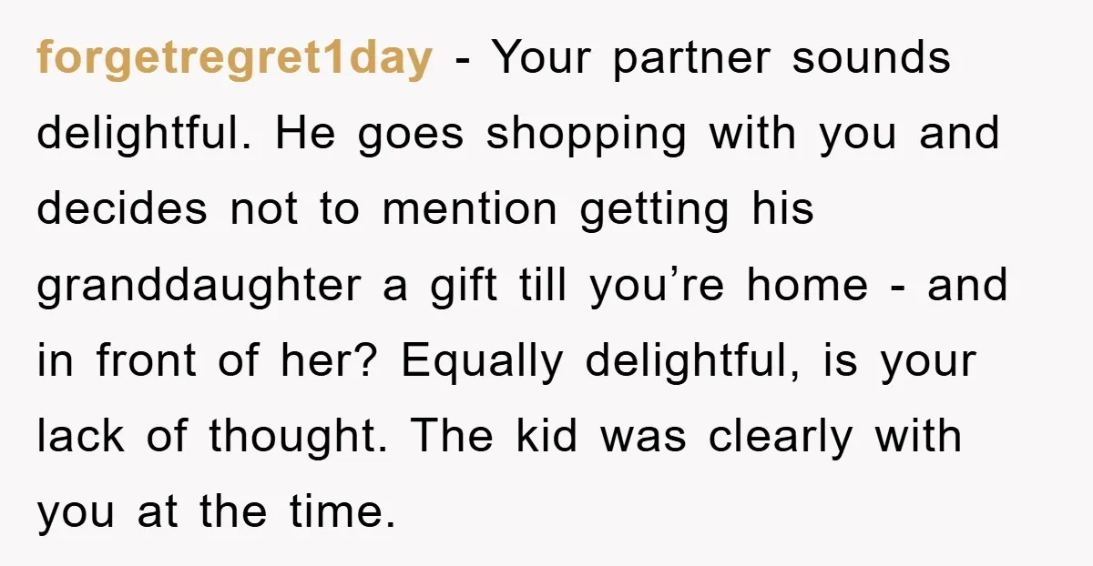 forgetregret1day − Your partner sounds delightful. He goes shopping with you and decides not to mention getting his granddaughter a gift till you’re home - and in front of her?...