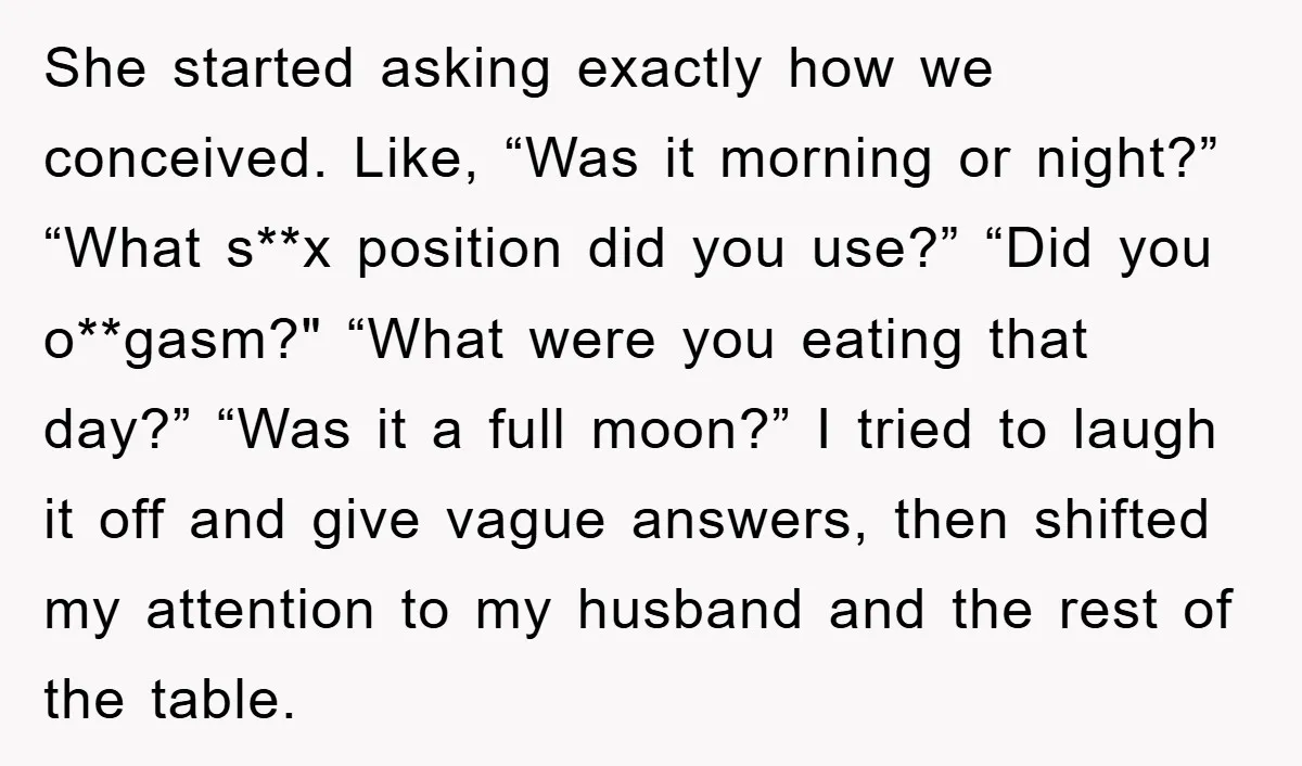 She started asking exactly how we conceived. Like, “Was it morning or night?” “What s**x position did you use?” “Did you o**gasm?" “What were you eating that day?” “Was it...