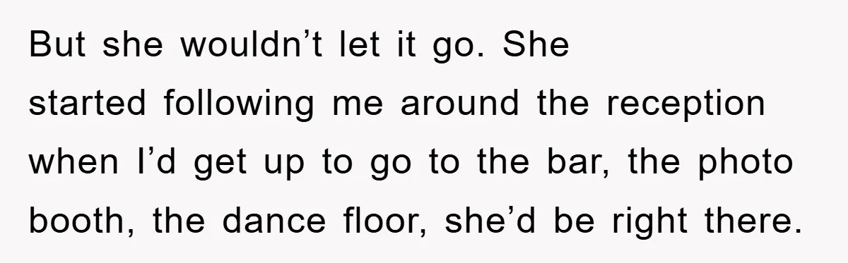 But she wouldn’t let it go. She started following me around the reception when I’d get up to go to the bar, the photo booth, the dance floor, she’d be...