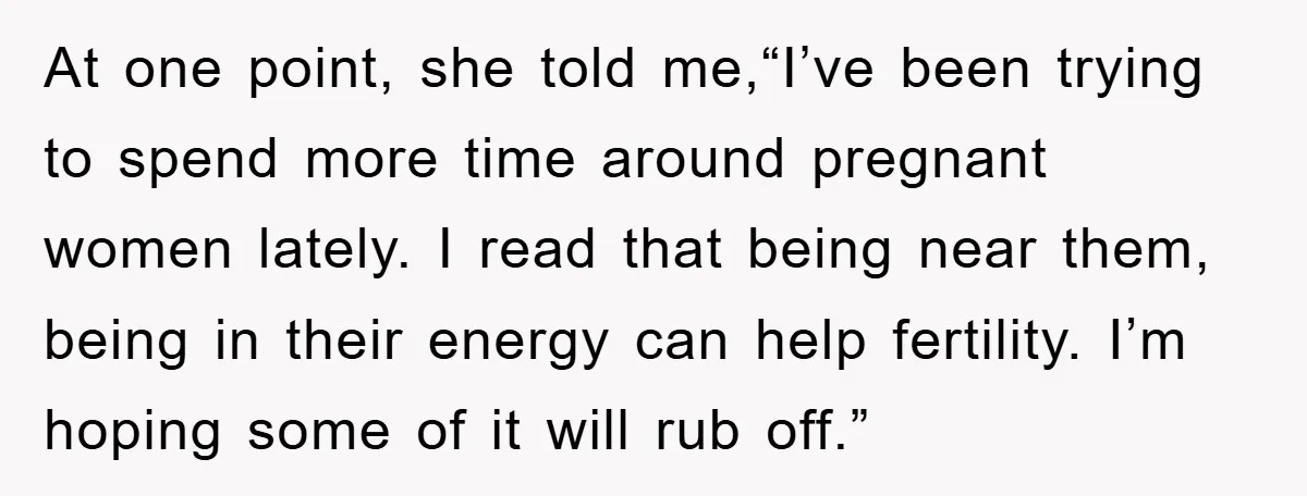 At one point, she told me,“I’ve been trying to spend more time around pregnant women lately. I read that being near them, being in their energy can help fertility. I’m...