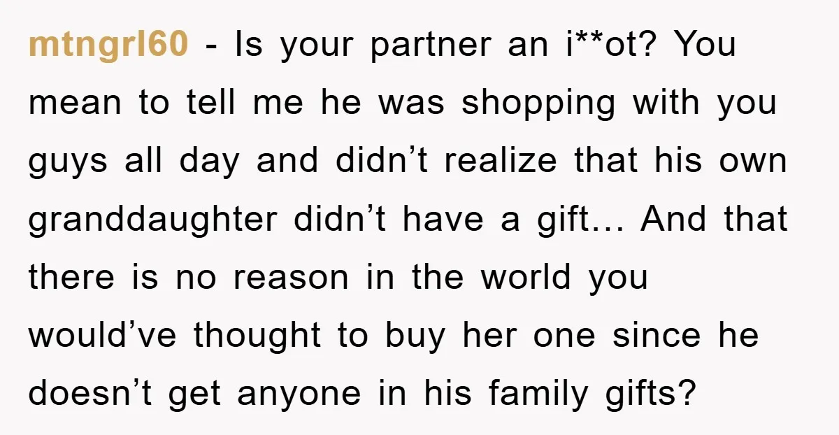 mtngrl60 − Is your partner an i**ot? You mean to tell me he was shopping with you guys all day and didn’t realize that his own granddaughter didn’t have a...