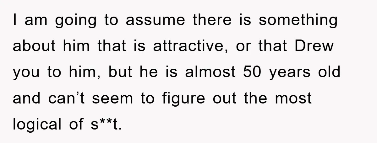 I am going to assume there is something about him that is attractive, or that Drew you to him, but he is almost 50 years old and can’t seem to...