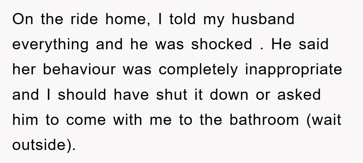 On the ride home, I told my husband everything and he was shocked . He said her behaviour was completely inappropriate and I should have shut it down or asked...