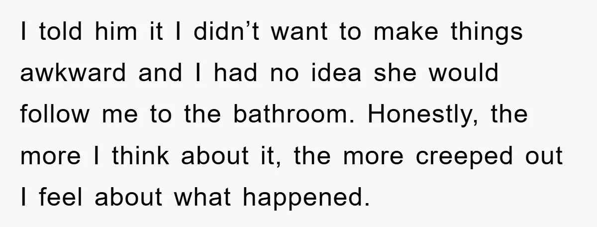 I told him it I didn’t want to make things awkward and I had no idea she would follow me to the bathroom. Honestly, the more I think about it,...