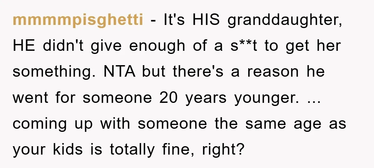 mmmmpisghetti − It's HIS granddaughter, HE didn't give enough of a s**t to get her something. NTA but there's a reason he went for someone 20 years younger. ... coming...