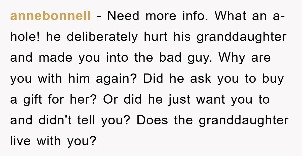 annebonnell − Need more info. What an a-hole! he deliberately hurt his granddaughter and made you into the bad guy. Why are you with him again? Did he ask you...
