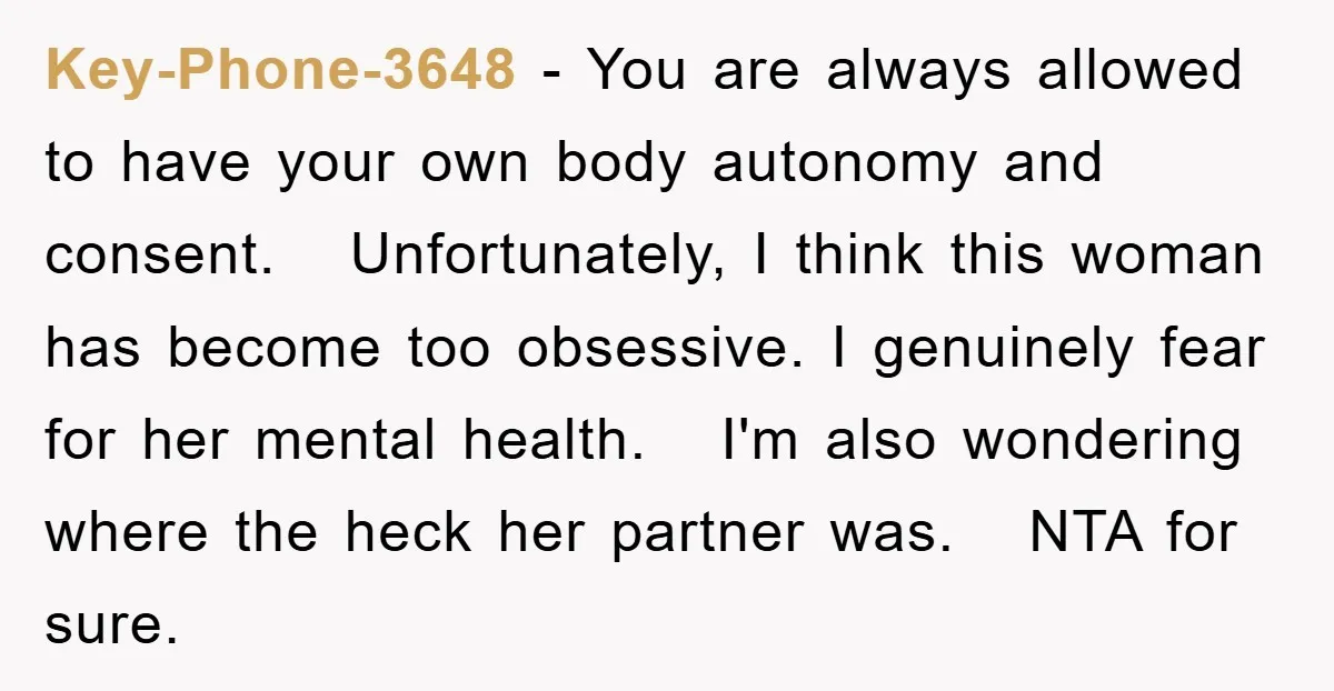 Key-Phone-3648 − You are always allowed to have your own body autonomy and consent. Unfortunately, I think this woman has become too obsessive. I genuinely fear for her mental health....