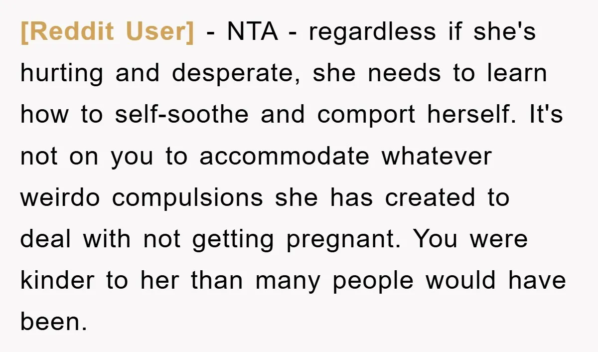 [Reddit User] − NTA - regardless if she's hurting and desperate, she needs to learn how to self-soothe and comport herself. It's not on you to accommodate whatever weirdo compulsions...