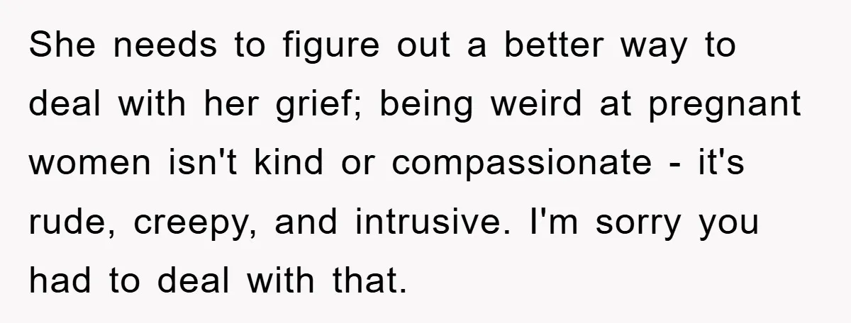 She needs to figure out a better way to deal with her grief; being weird at pregnant women isn't kind or compassionate - it's rude, creepy, and intrusive. I'm sorry...