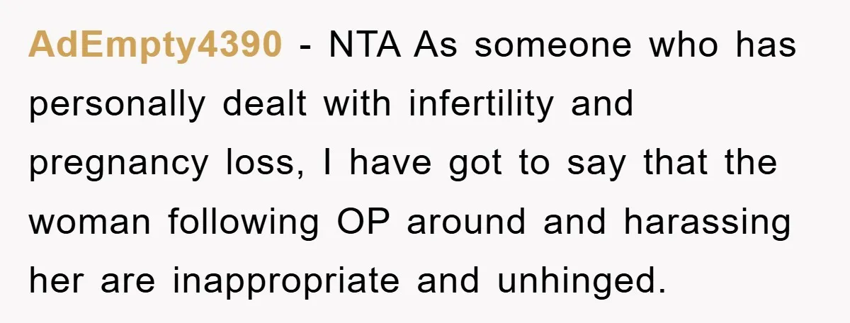 AdEmpty4390 − NTA As someone who has personally dealt with infertility and pregnancy loss, I have got to say that the woman following OP around and harassing her are inappropriate...