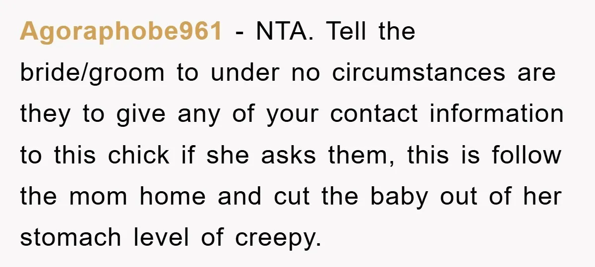 Agoraphobe961 − NTA. Tell the bride/groom to under no circumstances are they to give any of your contact information to this chick if she asks them, this is follow the...