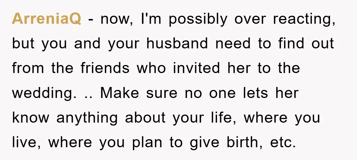 ArreniaQ − now, I'm possibly over reacting, but you and your husband need to find out from the friends who invited her to the wedding. .. Make sure no one...