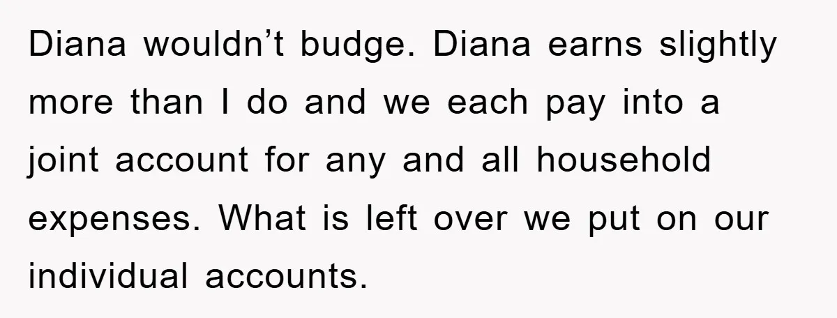 Diana wouldn’t budge. Diana earns slightly more than I do and we each pay into a joint account for any and all household expenses. What is left over we put...
