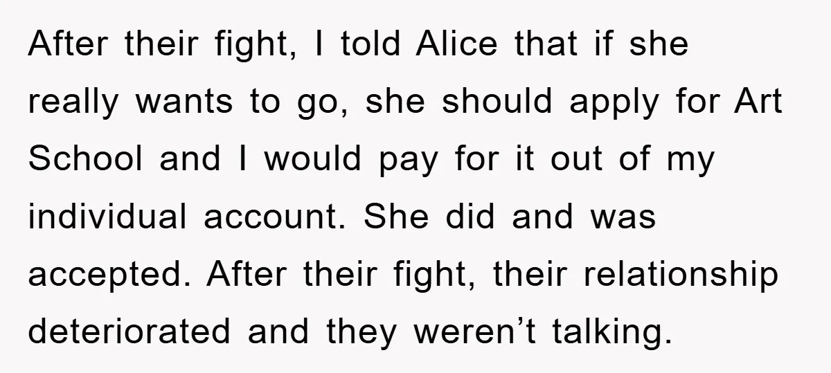 After their fight, I told Alice that if she really wants to go, she should apply for Art School and I would pay for it out of my individual account....