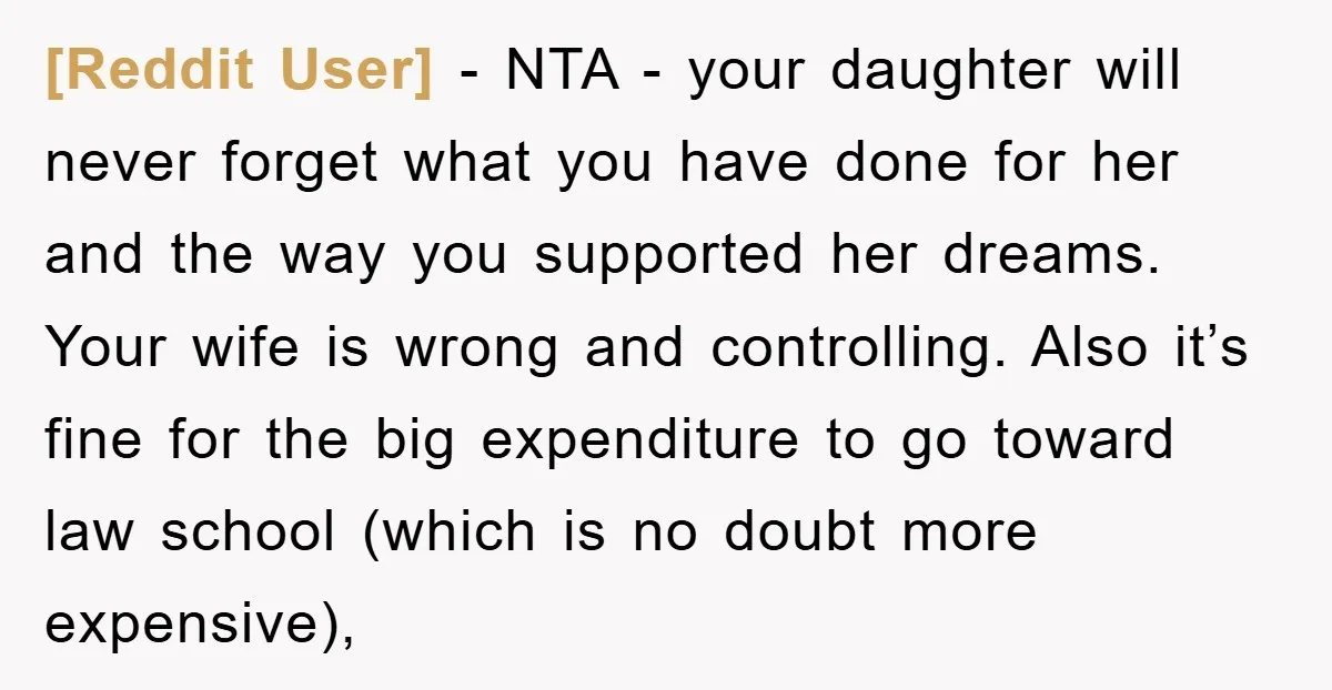 [Reddit User] - NTA - your daughter will never forget what you have done for her and the way you supported her dreams. Your wife is wrong and controlling. Also...