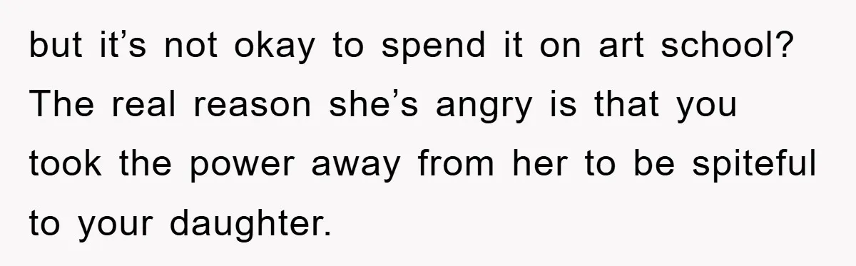 but it’s not okay to spend it on art school? The real reason she’s angry is that you took the power away from her to be spiteful to your daughter.