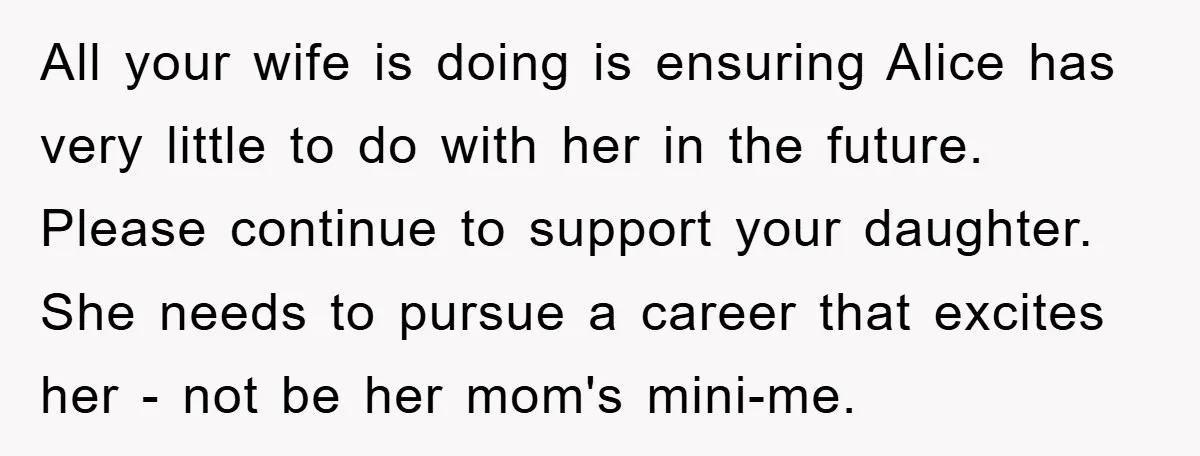 All your wife is doing is ensuring Alice has very little to do with her in the future. Please continue to support your daughter. She needs to pursue a career...