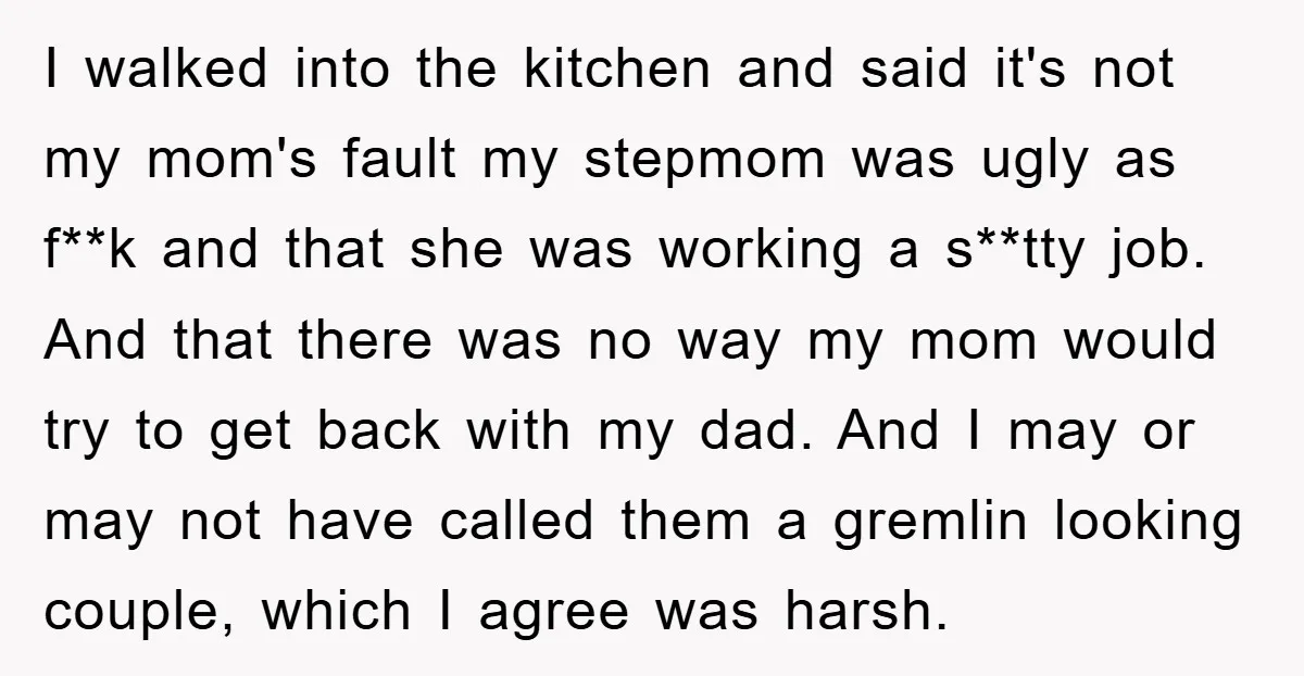 I walked into the kitchen and said it's not my mom's fault my stepmom was ugly as f**k and that she was working a s**tty job. And that there was...