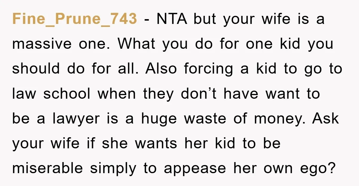 Fine_Prune_743 - NTA but your wife is a massive one. What you do for one kid you should do for all. Also forcing a kid to go to law school...