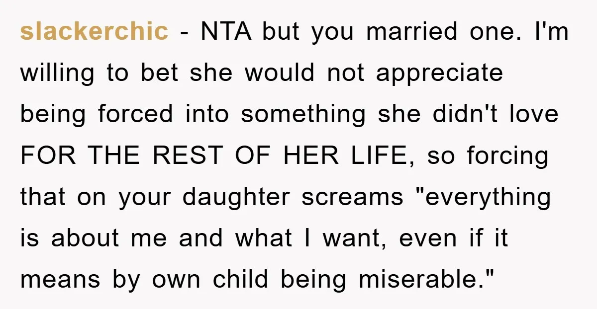 slackerchic - NTA but you married one. I'm willing to bet she would not appreciate being forced into something she didn't love FOR THE REST OF HER LIFE, so forcing...